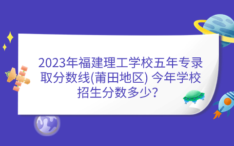 2023年福建理工學校五年專錄取分數線(莆田地區) 今年學校招生分數多少？