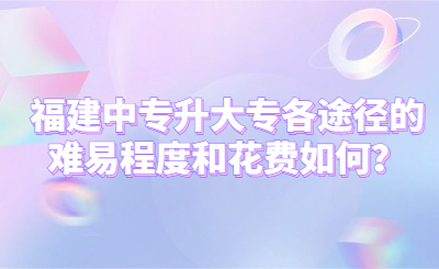 福建中專升大專各途徑的難易程度和花費如何？