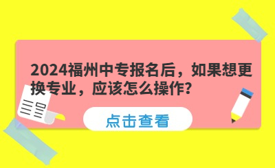 2024福州中專報名后，如果想更換專業(yè)，應(yīng)該怎么操作？