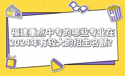 福建重點中專的哪些專業(yè)在2024年有較大的招生名額？