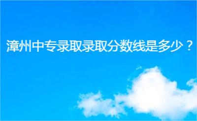 漳州中專錄取錄取分?jǐn)?shù)線是多少?