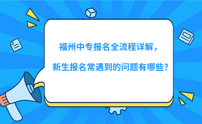 福州中專報(bào)名全流程詳解，新生報(bào)名常遇到的問題有哪些?