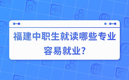 福建中職生就讀哪些專業容易就業?