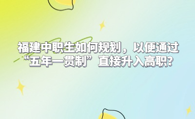 福建中職生如何規劃，以便通過“五年一貫制”直接升入高職？