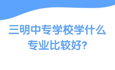 三明中專學校學什么專業(yè)比較好?