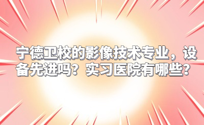 寧德衛校的影像技術專業，設備先進嗎？實習醫院有哪些？