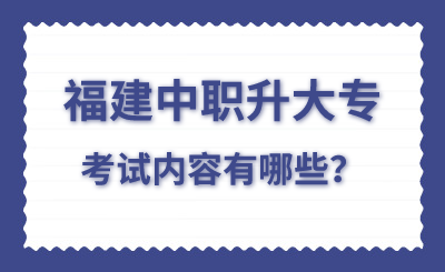 福建中職升大專考試內容有哪些?