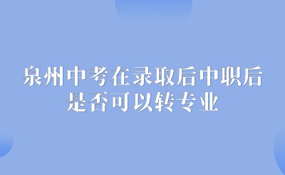 了解！泉州中考在錄取后中職后，對所學專業不滿意，是否可以轉專業呢