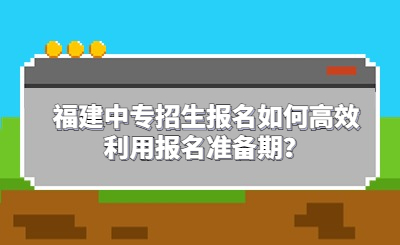 福建中專招生報(bào)名如何高效利用報(bào)名準(zhǔn)備期？