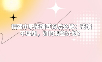福建中職成績查詢后必做：成績不理想，如何調(diào)整計劃？