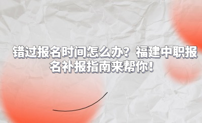 錯過報名時間怎么辦？福建中職報名補報指南來幫你！