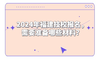 2024年福建技校報名，需要準備哪些材料？