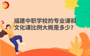 福建中職學(xué)校的專業(yè)課和文化課比例大概是多少？