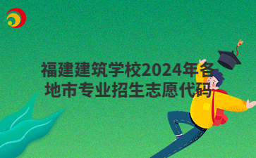 福建建筑學(xué)校2024年各地市專業(yè)招生志愿代碼